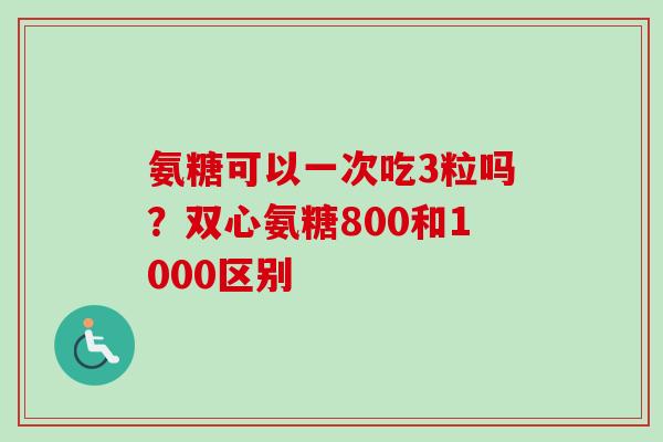 氨糖可以一次吃3粒吗?双心氨糖800和1000区别 氨糖可以一次吃3粒吗?双心氨糖800和1000区别