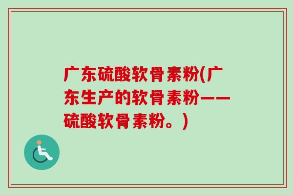 广东硫酸软骨素粉(广东生产的软骨素粉——硫酸软骨素粉。)