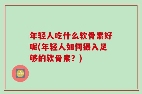 年轻人吃什么软骨素好呢(年轻人如何摄入足够的软骨素?) 年轻人吃什么软骨素好呢(年轻人如何摄入足够的软骨素?)