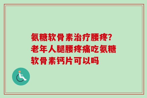 氨糖软骨素治疗腰疼？老年人腿腰疼痛吃氨糖软骨素钙片可以吗