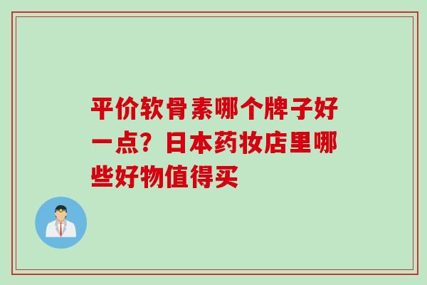 平价软骨素哪个牌子好一点？日本药妆店里哪些好物值得买