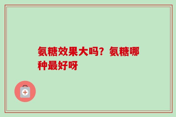 氨糖效果大吗？氨糖哪种最好呀