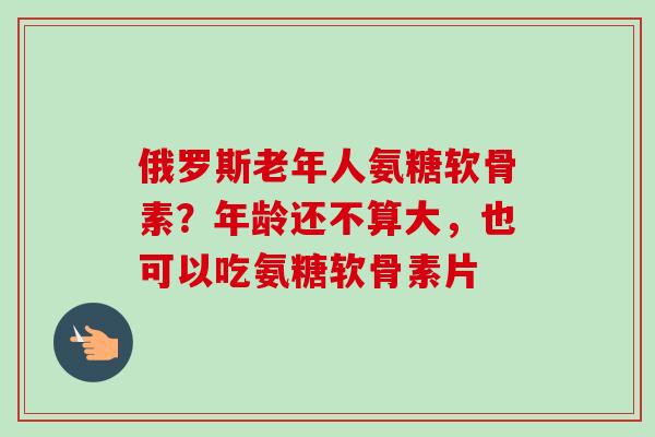 俄罗斯老年人氨糖软骨素？年龄还不算大，也可以吃氨糖软骨素片