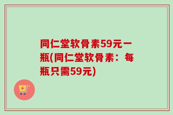 同仁堂软骨素59元一瓶(同仁堂软骨素：每瓶只需59元)