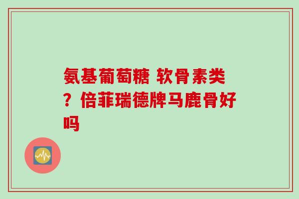 氨基葡萄糖 软骨素类？倍菲瑞德牌马鹿骨好吗