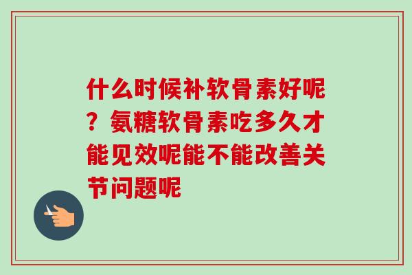 什么时候补软骨素好呢？氨糖软骨素吃多久才能见效呢能不能改善关节问题呢