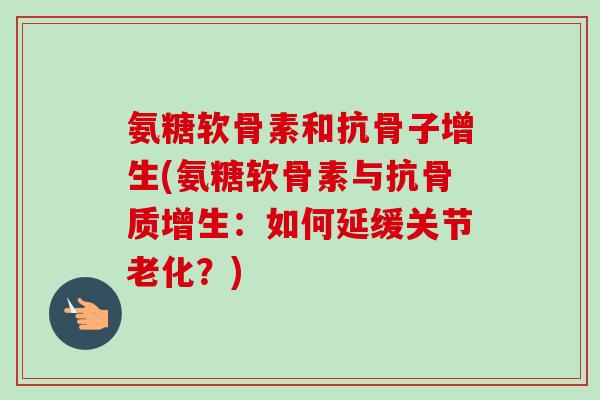 氨糖软骨素和抗骨子增生(氨糖软骨素与抗骨质增生：如何延缓关节老化？)