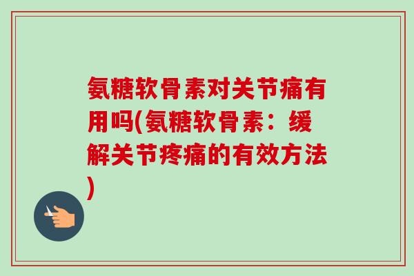 氨糖软骨素对关节痛有用吗(氨糖软骨素：缓解关节疼痛的有效方法)