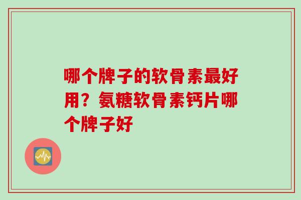 哪个牌子的软骨素最好用？氨糖软骨素钙片哪个牌子好