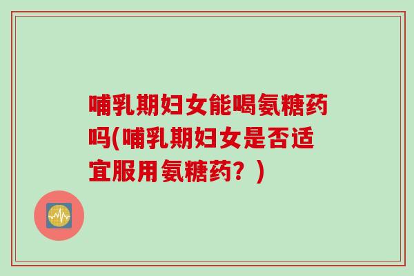 哺乳期妇女能喝氨糖药吗(哺乳期妇女是否适宜服用氨糖药？)