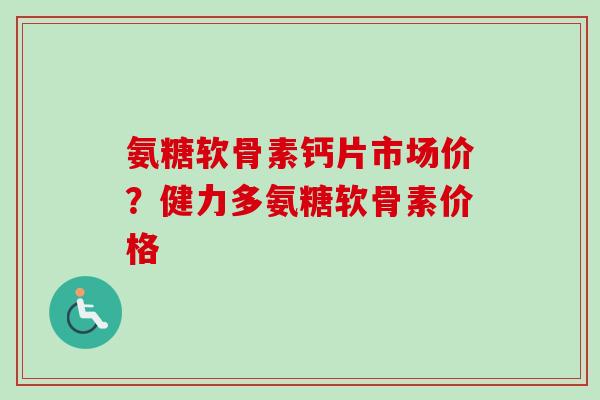 氨糖软骨素钙片市场价？健力多氨糖软骨素价格