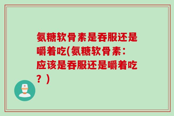 氨糖软骨素是吞服还是嚼着吃(氨糖软骨素：应该是吞服还是嚼着吃？)