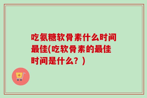 吃氨糖软骨素什么时间最佳(吃软骨素的最佳时间是什么？)