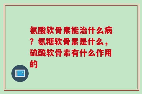氨酸软骨素能治什么病？氨糖软骨素是什么，硫酸软骨素有什么作用的