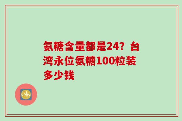 氨糖含量都是24?台湾永位氨糖100粒装多少钱 氨糖含量都是24?台湾永位氨糖100粒装多少钱