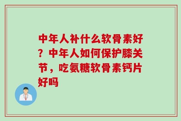 中年人补什么软骨素好？中年人如何保护膝关节，吃氨糖软骨素钙片好吗