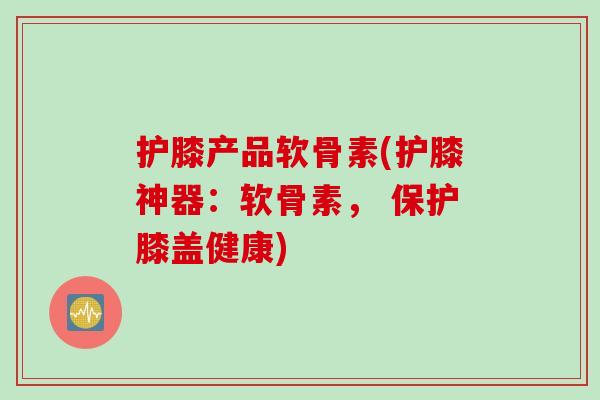 护膝产品软骨素(护膝神器：软骨素， 保护膝盖健康)