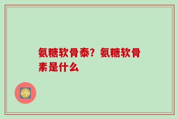 氨糖软骨泰？氨糖软骨素是什么