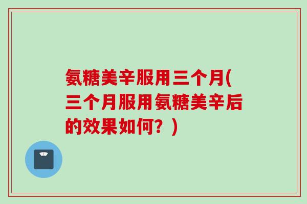 氨糖美辛服用三个月(三个月服用氨糖美辛后的效果如何？)