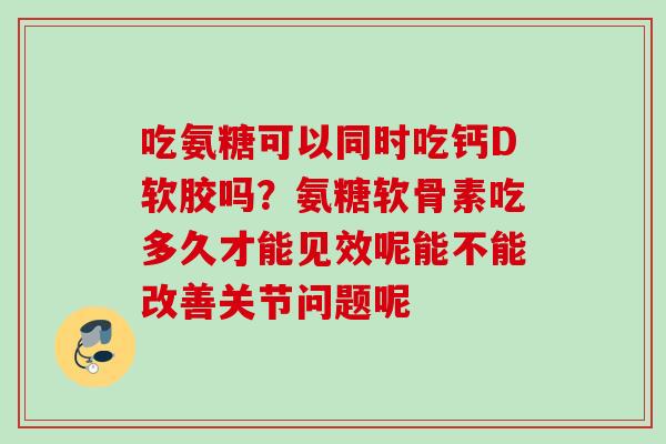 吃氨糖可以同时吃钙D软胶吗?氨糖软骨素吃多久才能见效呢能不能改善关节问题呢 吃氨糖可以同时吃钙D软胶吗?氨糖软骨素吃多久才能见效呢能不能改善关节问题呢