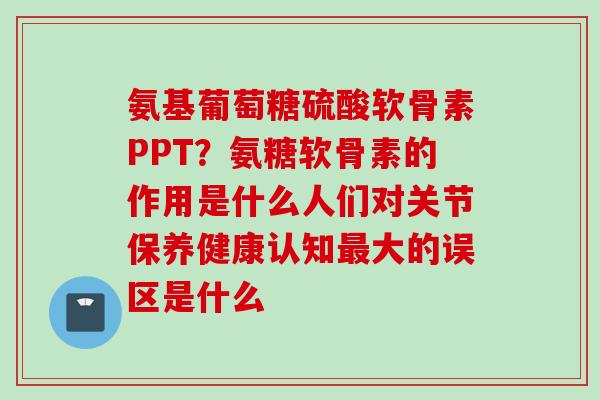 氨基葡萄糖硫酸软骨素PPT？氨糖软骨素的作用是什么人们对关节保养健康认知最大的误区是什么