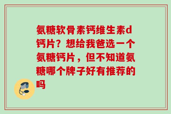 氨糖软骨素钙维生素d钙片？想给我爸选一个氨糖钙片，但不知道氨糖哪个牌子好有推荐的吗