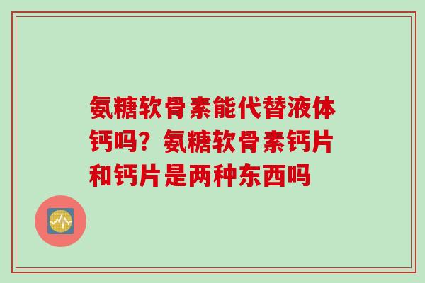 氨糖软骨素能代替液体钙吗？氨糖软骨素钙片和钙片是两种东西吗