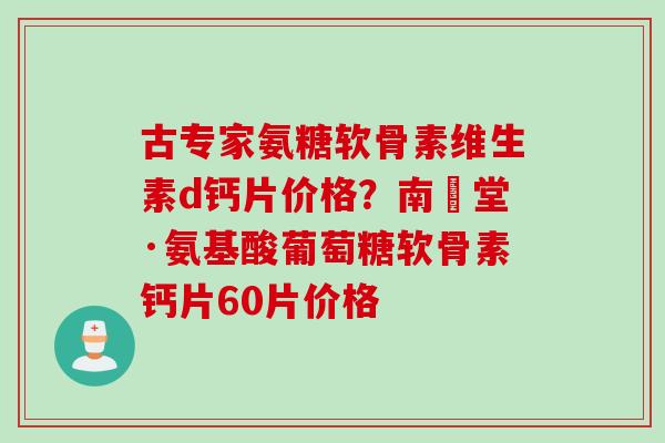 古专家氨糖软骨素维生素d钙片价格？南雲堂·氨基酸葡萄糖软骨素钙片60片价格