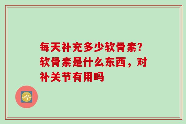 每天补充多少软骨素？软骨素是什么东西，对补关节有用吗