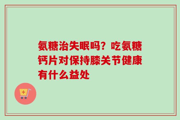 氨糖治失眠吗？吃氨糖钙片对保持膝关节健康有什么益处