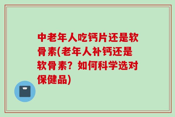 中老年人吃钙片还是软骨素(老年人补钙还是软骨素？如何科学选对保健品)