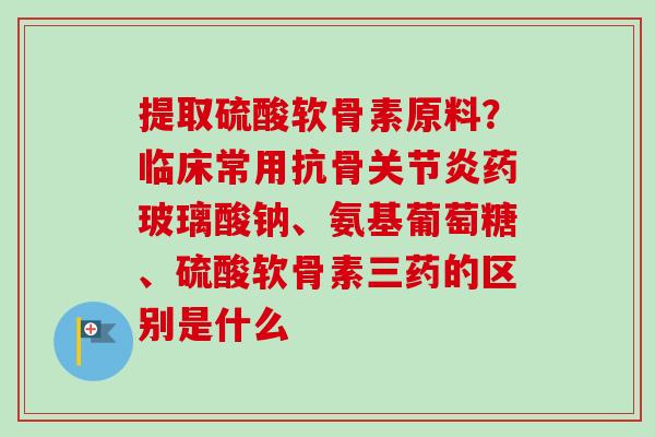 提取硫酸软骨素原料？临床常用抗骨关节炎药玻璃酸钠、氨基葡萄糖、硫酸软骨素三药的区别是什么