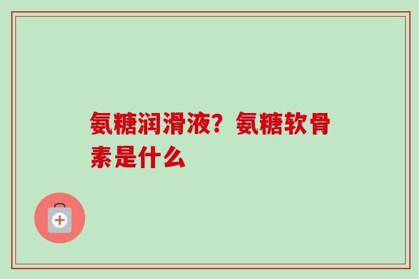 氨糖润滑液？氨糖软骨素是什么