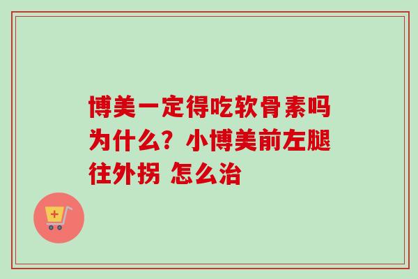 博美一定得吃软骨素吗为什么？小博美前左腿往外拐 怎么治