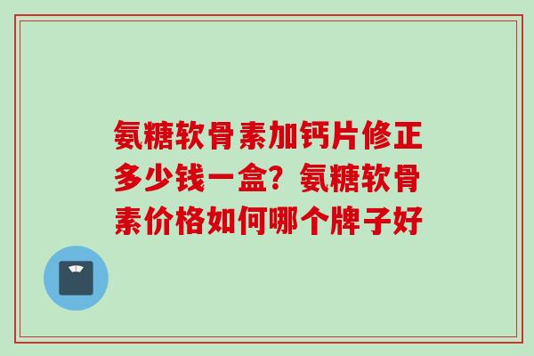 氨糖软骨素加钙片修正多少钱一盒？氨糖软骨素价格如何哪个牌子好