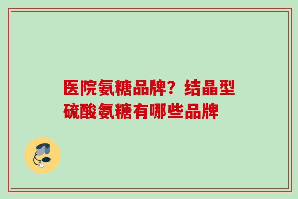 医院氨糖品牌？结晶型硫酸氨糖有哪些品牌