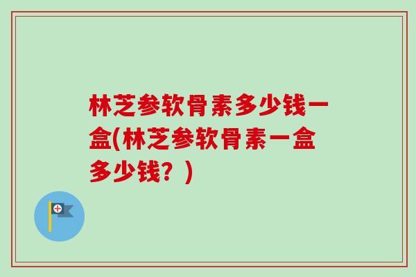 林芝参软骨素多少钱一盒(林芝参软骨素一盒多少钱？)