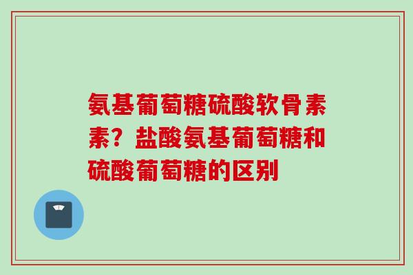 氨基葡萄糖硫酸软骨素素？盐酸氨基葡萄糖和硫酸葡萄糖的区别