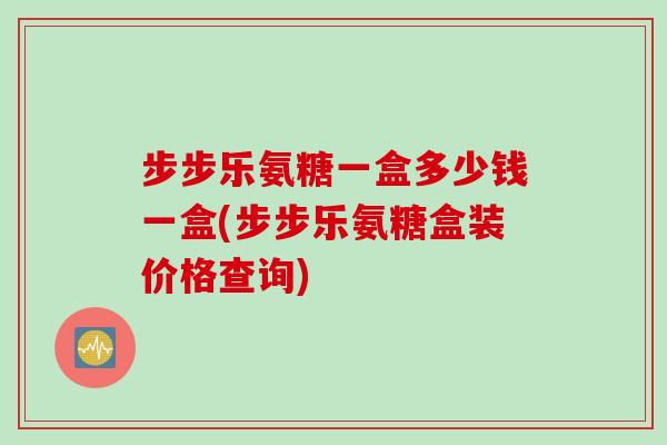 步步乐氨糖一盒多少钱一盒(步步乐氨糖盒装价格查询)
