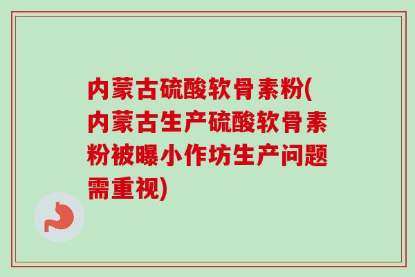 内蒙古硫酸软骨素粉(内蒙古生产硫酸软骨素粉被曝小作坊生产问题需重视)