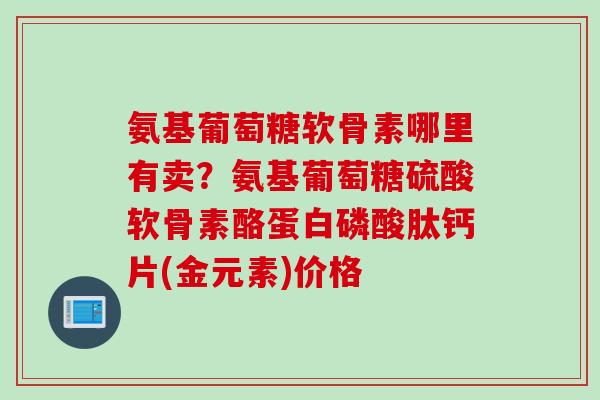 氨基葡萄糖软骨素哪里有卖？氨基葡萄糖硫酸软骨素酪蛋白磷酸肽钙片(金元素)价格