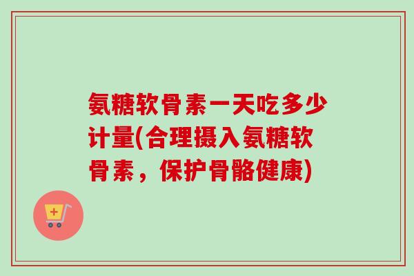 氨糖软骨素一天吃多少计量(合理摄入氨糖软骨素，保护骨骼健康)