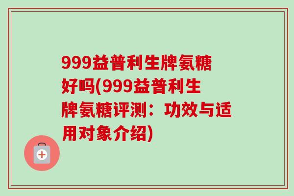 999益普利生牌氨糖好吗(999益普利生牌氨糖评测：功效与适用对象介绍)