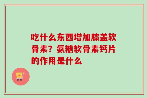 吃什么东西增加膝盖软骨素？氨糖软骨素钙片的作用是什么