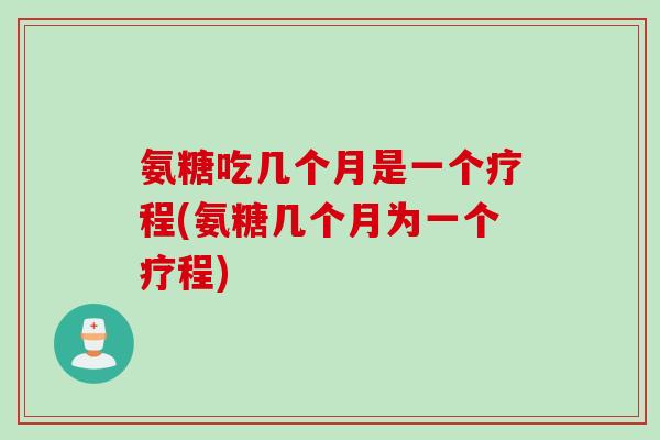 氨糖吃几个月是一个疗程(氨糖几个月为一个疗程)