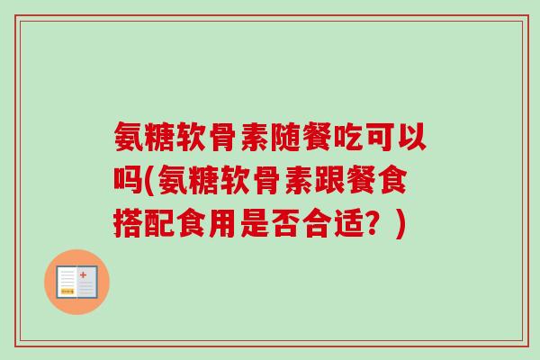 氨糖软骨素随餐吃可以吗(氨糖软骨素跟餐食搭配食用是否合适？)