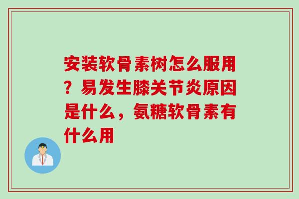 安装软骨素树怎么服用？易发生膝关节炎原因是什么，氨糖软骨素有什么用