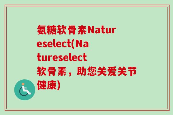 氨糖软骨素Natureselect(Natureselect软骨素，助您关爱关节健康)