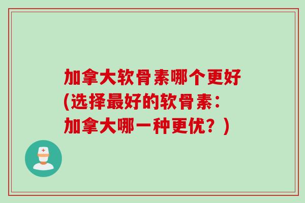 加拿大软骨素哪个更好(选择最好的软骨素：加拿大哪一种更优？)