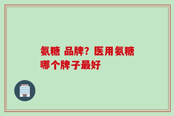 氨糖 品牌？医用氨糖哪个牌子最好